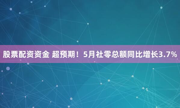 股票配资资金 超预期！5月社零总额同比增长3.7%