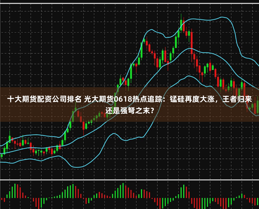 十大期货配资公司排名 光大期货0618热点追踪：锰硅再度大涨，王者归来还是强弩之末？