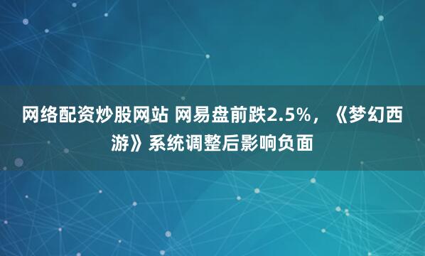 网络配资炒股网站 网易盘前跌2.5%，《梦幻西游》系统调整后影响负面