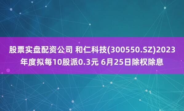 股票实盘配资公司 和仁科技(300550.SZ)2023年度拟每10股派0.3元 6月25日除权除息