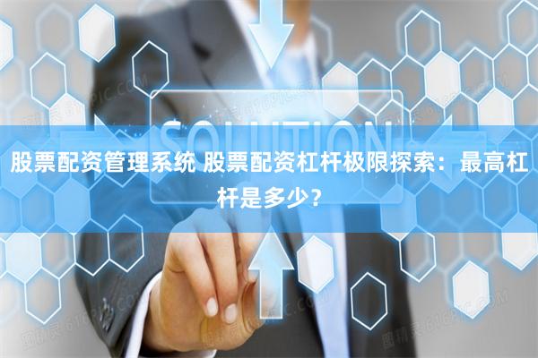 股票配资管理系统 股票配资杠杆极限探索：最高杠杆是多少？