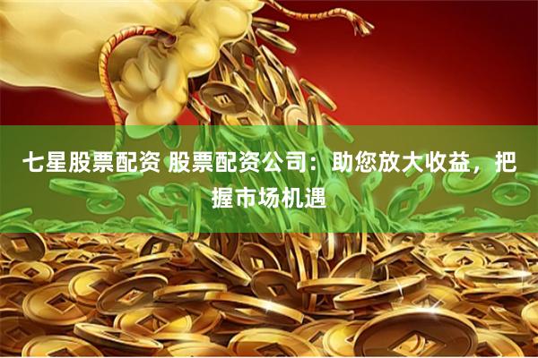 七星股票配资 股票配资公司：助您放大收益，把握市场机遇