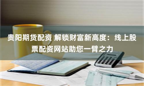 贵阳期货配资 解锁财富新高度：线上股票配资网站助您一臂之力