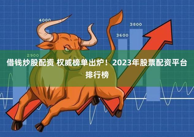 借钱炒股配资 权威榜单出炉！2023年股票配资平台排行榜