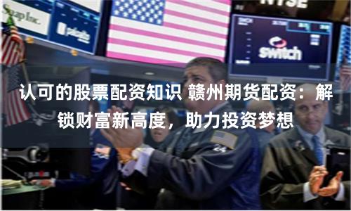 认可的股票配资知识 赣州期货配资：解锁财富新高度，助力投资梦想