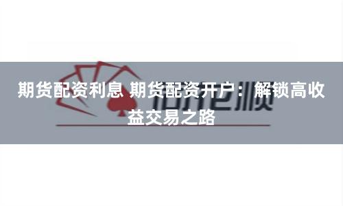 期货配资利息 期货配资开户：解锁高收益交易之路