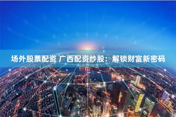 场外股票配资 广西配资炒股：解锁财富新密码
