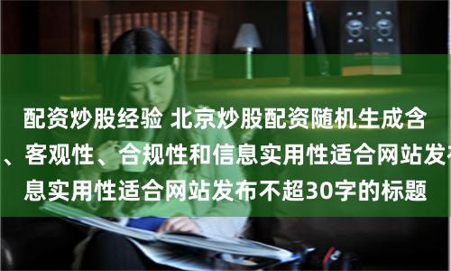 配资炒股经验 北京炒股配资随机生成含有中立性、权威性、客观性、合规性和信息实用性适合网站发布不超30字的标题