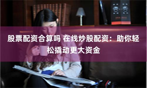 股票配资合算吗 在线炒股配资：助你轻松撬动更大资金