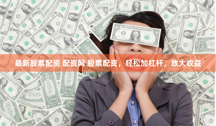 最新股票配资 配资网 股票配资，轻松加杠杆，放大收益