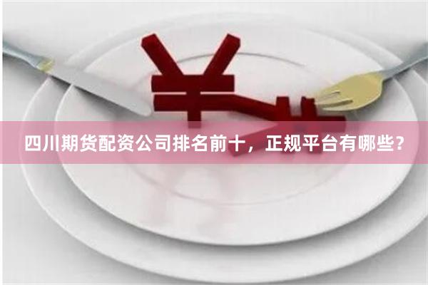 四川期货配资公司排名前十，正规平台有哪些？