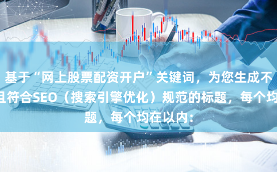 基于“网上股票配资开户”关键词，为您生成不重复、且符合SEO（搜索引擎优化）规范的标题，每个均在以内：